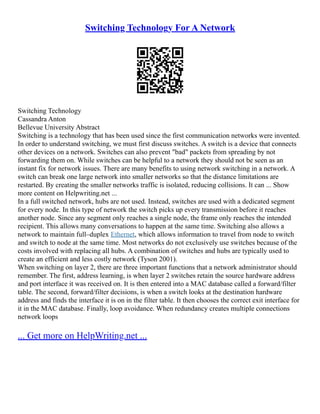 Switching Technology For A Network
Switching Technology
Cassandra Anton
Bellevue University Abstract
Switching is a technology that has been used since the first communication networks were invented.
In order to understand switching, we must first discuss switches. A switch is a device that connects
other devices on a network. Switches can also prevent "bad" packets from spreading by not
forwarding them on. While switches can be helpful to a network they should not be seen as an
instant fix for network issues. There are many benefits to using network switching in a network. A
switch can break one large network into smaller networks so that the distance limitations are
restarted. By creating the smaller networks traffic is isolated, reducing collisions. It can ... Show
more content on Helpwriting.net ...
In a full switched network, hubs are not used. Instead, switches are used with a dedicated segment
for every node. In this type of network the switch picks up every transmission before it reaches
another node. Since any segment only reaches a single node, the frame only reaches the intended
recipient. This allows many conversations to happen at the same time. Switching also allows a
network to maintain full–duplex Ethernet, which allows information to travel from node to switch
and switch to node at the same time. Most networks do not exclusively use switches because of the
costs involved with replacing all hubs. A combination of switches and hubs are typically used to
create an efficient and less costly network (Tyson 2001).
When switching on layer 2, there are three important functions that a network administrator should
remember. The first, address learning, is when layer 2 switches retain the source hardware address
and port interface it was received on. It is then entered into a MAC database called a forward/filter
table. The second, forward/filter decisions, is when a switch looks at the destination hardware
address and finds the interface it is on in the filter table. It then chooses the correct exit interface for
it in the MAC database. Finally, loop avoidance. When redundancy creates multiple connections
network loops
... Get more on HelpWriting.net ...
 