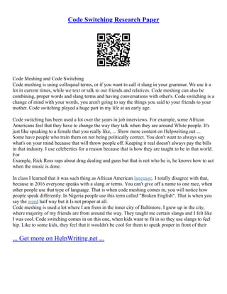Code Switching Research Paper
Code Meshing and Code Switching
Code meshing is using colloquial terms, or if you want to call it slang in your grammar. We use it a
lot in current times, while we text or talk to our friends and relatives. Code meshing can also be
combining, proper words and slang terms and having conversations with other's. Code switching is a
change of mind with your words, you aren't going to say the things you said to your friends to your
mother. Code switching played a huge part in my life at an early age.
Code switching has been used a lot over the years in job interviews. For example, some African
Americans feel that they have to change the way they talk when they are around White people. It's
just like speaking to a female that you really like, ... Show more content on Helpwriting.net ...
Some have people who train them on not being politically correct. You don't want to always say
what's on your mind because that will throw people off. Keeping it real doesn't always pay the bills
in that industry. I use celeberties for a reason because that is how they are taught to be in that world.
For
Example, Rick Ross raps about drug dealing and guns but that is not who he is, he knows how to act
when the music is done.
In class I learned that it was such thing as African American language. I totally disagree with that,
because in 2016 everyone speaks with a slang or terms. You can't give off a name to one race, when
other people use that type of language. That is when code meshing comes in, you will notice how
people speak differently. In Nigeria people use this term called "Broken English". That is when you
say the word half way but it Is not proper at all.
Code meshing is used a lot where I am from in the inner city of Baltimore. I grew up in the city,
where majority of my friends are from around the way. They taught me certain slangs and I felt like
I was cool. Code switching comes in on this one, when kids want to fit in so they use slangs to feel
hip. Like to some kids, they feel that it wouldn't be cool for them to speak proper in front of their
... Get more on HelpWriting.net ...
 