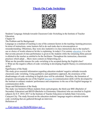 Thesis On Code Switching
Students' Language Attitude towards Classroom Code–Switching in the Institute of Teacher
Education
Chapter 01
The Problem and Its Background
Language as a medium of teaching is one of the common factors in the teaching–learning processes.
In terms of instructions, some learners fail to do such tasks due to misconception or
misunderstanding. Oftentimes, they were also inattentive in class interactions due to the teacher's
use or choice of words whenever he/she is explaining. In today's 21st century education, it is a fact
that seventy percent of class performance is given to the students while the remaining thirty percent
is allotted to the teacher as entitled to be the facilitator. Throughout the instruction, classroom
practices which adopt ... Show more content on Helpwriting.net ...
What are the possible reasons for code–switching to be accepted during the English class?
3. What are the negative effects of code–switching in developing English fluency in communication
skills?
Significance of the Study
The study gives essential information regarding education students' negative attitudes towards
classroom code–switching. Using qualitative and quantitative approach, the awareness of the
disadvantages of code–switching in English class will be calculated. Therefore, the formation of
programs encouraging the use of the English language in communication skills will be developed by
the institute to enhance students' performance and competence in the use of the English language in
communication skills.
Scope and Delimitation of the Study
The study was limited to fifteen students from each program, the third year BSE (Bachelor of
Secondary Education) and BEED (Bachelor in Elementary Education) who are enrolled in English
subjects for S.Y. 2016–2017 in the Institute of Teacher Education in Isabela State University,
Cauayan City. The study focused on the education students' language negative attitudes towards
code–switching that are gathered through an interview.
Definition of
... Get more on HelpWriting.net ...
 