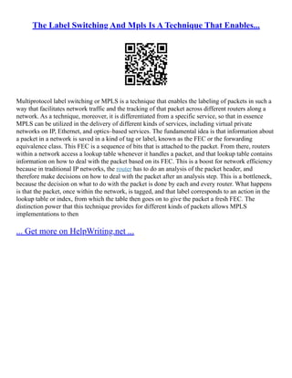 The Label Switching And Mpls Is A Technique That Enables...
Multiprotocol label switching or MPLS is a technique that enables the labeling of packets in such a
way that facilitates network traffic and the tracking of that packet across different routers along a
network. As a technique, moreover, it is differentiated from a specific service, so that in essence
MPLS can be utilized in the delivery of different kinds of services, including virtual private
networks on IP, Ethernet, and optics–based services. The fundamental idea is that information about
a packet in a network is saved in a kind of tag or label, known as the FEC or the forwarding
equivalence class. This FEC is a sequence of bits that is attached to the packet. From there, routers
within a network access a lookup table whenever it handles a packet, and that lookup table contains
information on how to deal with the packet based on its FEC. This is a boost for network efficiency
because in traditional IP networks, the router has to do an analysis of the packet header, and
therefore make decisions on how to deal with the packet after an analysis step. This is a bottleneck,
because the decision on what to do with the packet is done by each and every router. What happens
is that the packet, once within the network, is tagged, and that label corresponds to an action in the
lookup table or index, from which the table then goes on to give the packet a fresh FEC. The
distinction power that this technique provides for different kinds of packets allows MPLS
implementations to then
... Get more on HelpWriting.net ...
 
