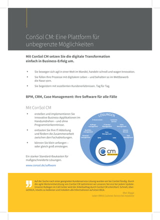 Auf der Suche nach einer geeigneten Kundenservice-Lösung wurden wir bei ConSol fündig. Durch
die agile Weiterentwicklung von ConSol CM optimieren wir unseren Service bei jedem Update.
Unseren Kollegen im Call Center wird der Arbeitsalltag durch ConSol CM erleichtert: Schnell, über-
sichtlich, intuitiv zu bedienen und trotzdem alle Informationen auf einen Blick.
Marc Rogge
Leiter CRM & Customer Service bei maxdome
ConSol CM: Eine Plattform für
unbegrenzte Möglichkeiten
Mit ConSol CM setzen Sie die digitale Transformation
einfach in Business-Erfolg um.
. Sie bewegen sich agil in einer Welt im Wandel, handeln schnell und wagen Innovation.
. Sie füllen Ihre Prozesse mit digitalem Leben – und behalten so im Wettbewerb
die Nase vorn.
. Sie begeistern mit exzellenten Kundenerlebnissen. Tag für Tag.
Mit ConSol CM
. erstellen und implementieren Sie
innovative Business-Applikationen im
Handumdrehen – und ohne
Programmierkenntnisse.
. entlasten Sie Ihre IT-Abteilung
und fördern die Zusammenarbeit
zwischen den Fachabteilungen.
. können Sie klein anfangen –
oder gleich groß einsteigen.
Ein starker Standard-Baukasten für
maßgeschneiderte Lösungen.
 
