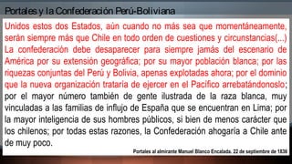 Unidos estos dos Estados, aún cuando no más sea que momentáneamente,
serán siempre más que Chile en todo orden de cuestiones y circunstancias(...)
La confederación debe desaparecer para siempre jamás del escenario de
América por su extensión geográfica; por su mayor población blanca; por las
riquezas conjuntas del Perú y Bolivia, apenas explotadas ahora; por el dominio
que la nueva organización trataría de ejercer en el Pacífico arrebatándonoslo;
por el mayor número también de gente ilustrada de la raza blanca, muy
vinculadas a las familias de influjo de España que se encuentran en Lima; por
la mayor inteligencia de sus hombres públicos, si bien de menos carácter que
los chilenos; por todas estas razones, la Confederación ahogaría a Chile ante
de muy poco.
Portales al almirante Manuel Blanco Encalada. 22 de septiembre de 1836
Portalesy laConfederación Perú-Boliviana
 