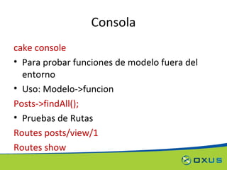 Consola cake console Para probar funciones de modelo fuera del entorno Uso: Modelo->funcion Posts->findAll(); Pruebas de Rutas Routes posts/view/1 Routes show 