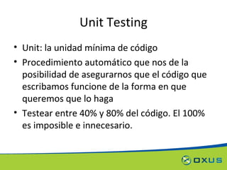 Unit Testing Unit: la unidad mínima de código Procedimiento automático que nos de la posibilidad de asegurarnos que el código que escribamos funcione de la forma en que queremos que lo haga Testear entre 40% y 80% del código. El 100% es imposible e innecesario. 