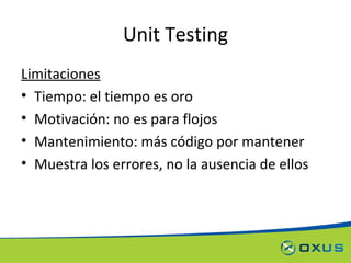 Unit Testing Limitaciones Tiempo: el tiempo es oro Motivación: no es para flojos Mantenimiento: más código por mantener Muestra los errores, no la ausencia de ellos 