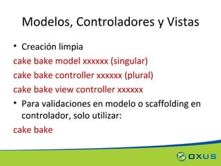 Modelos, Controladores y Vistas Creación limpia cake bake model xxxxxx (singular) cake bake controller xxxxxx (plural) cake bake view controller xxxxxx Para validaciones en modelo o scaffolding en controlador, solo utilizar: cake bake 