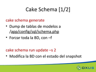 Cake Schema [1/2] cake schema generate Dump de tablas de modelos a / app/config/sql/schema.php Forzar toda la BD, con –f cake schema run update –s 2 Modifica la BD con el estado del snapshot 