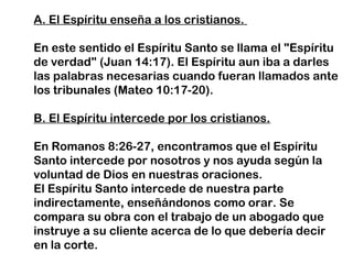 A. El Espíritu enseña a los cristianos.
En este sentido el Espíritu Santo se llama el "Espíritu
de verdad" (Juan 14:17). El Espíritu aun iba a darles
las palabras necesarias cuando fueran llamados ante
los tribunales (Mateo 10:17-20).
B. El Espíritu intercede por los cristianos.
En Romanos 8:26-27, encontramos que el Espíritu
Santo intercede por nosotros y nos ayuda según la
voluntad de Dios en nuestras oraciones.
El Espíritu Santo intercede de nuestra parte
indirectamente, enseñándonos como orar. Se
compara su obra con el trabajo de un abogado que
instruye a su cliente acerca de lo que debería decir
en la corte.
 