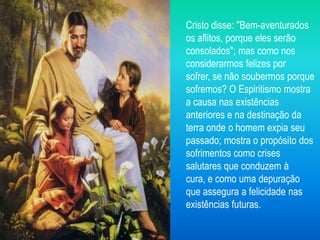 Cristo disse: "Bem-aventurados
os aflitos, porque eles serão
consolados"; mas como nos
considerarmos felizes por
sofrer, se não soubermos porque
sofremos? O Espiritismo mostra
a causa nas existências
anteriores e na destinação da
terra onde o homem expia seu
passado; mostra o propósito dos
sofrimentos como crises
salutares que conduzem à
cura, e como uma depuração
que assegura a felicidade nas
existências futuras.
 