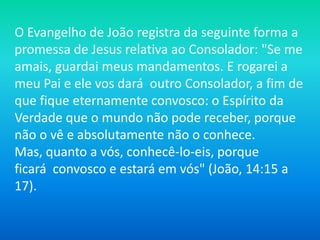 O Evangelho de João registra da seguinte forma a
promessa de Jesus relativa ao Consolador: "Se me
amais, guardai meus mandamentos. E rogarei a
meu Pai e ele vos dará outro Consolador, a fim de
que fique eternamente convosco: o Espírito da
Verdade que o mundo não pode receber, porque
não o vê e absolutamente não o conhece.
Mas, quanto a vós, conhecê-lo-eis, porque
ficará convosco e estará em vós" (João, 14:15 a
17).
 
