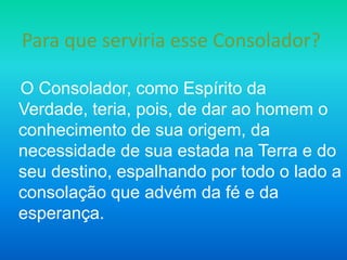 Para que serviria esse Consolador?

O Consolador, como Espírito da
Verdade, teria, pois, de dar ao homem o
conhecimento de sua origem, da
necessidade de sua estada na Terra e do
seu destino, espalhando por todo o lado a
consolação que advém da fé e da
esperança.
 