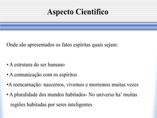 Aspecto Cientifico


Onde são apresentados os fatos espíritas quais sejam:


• A estrutura do ser humano
• A comunicação com os espíritos
•A reencarnação: nascemos, vivemos e morremos muitas vezes
• A pluralidade dos mundos habitados- No universo ha’ muitas
 regiões habitadas por seres inteligentes
 