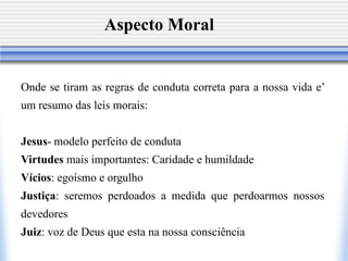 Aspecto Moral


Onde se tiram as regras de conduta correta para a nossa vida e’
um resumo das leis morais:


Jesus- modelo perfeito de conduta
Virtudes mais importantes: Caridade e humildade
Vícios: egoísmo e orgulho
Justiça: seremos perdoados a medida que perdoarmos nossos
devedores
Juiz: voz de Deus que esta na nossa consciência
 