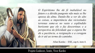 O Espiritismo lhe dá fé inabalável no
futuro e a dúvida pungente não mais se lhe
apossa da alma. Dando-lhe a ver do alto
as coisas, a importância das vicissitudes
terrenas some-se no vasto e esplêndido
horizonte que ele o faz descortinar, e a
perspectiva da felicidade que o espera lhe
dá a paciência, a resignação e a coragem
de ir até ao termo do caminho.
Allan Kardec – ESE, cap.6, item 4.

 