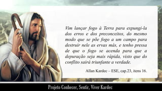 Vim lançar fogo à Terra para expungi-la
dos erros e dos preconceitos, do mesmo
modo que se põe fogo a um campo para
destruir nele as ervas más, e tenho pressa
de que o fogo se acenda para que a
depuração seja mais rápida, visto que do
conflito sairá triunfante a verdade.
Allan Kardec – ESE, cap.23, itens 16.

 