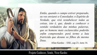 Então, quando o campo estiver preparado,
eu vos enviarei o Consolador, o Espírito de
Verdade, que virá restabelecer todas as
coisas, isto é, que, dando a conhecer o
sentido verdadeiro das minhas palavras,
que os homens mais esclarecidos poderão
enfim compreender, porá termo a luta
fratricida que desune os filhos do mesmo
Deus.
Allan Kardec – ESE, cap.23, itens 16.

 