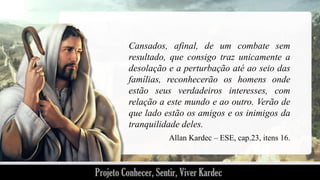 Cansados, afinal, de um combate sem
resultado, que consigo traz unicamente a
desolação e a perturbação até ao seio das
famílias, reconhecerão os homens onde
estão seus verdadeiros interesses, com
relação a este mundo e ao outro. Verão de
que lado estão os amigos e os inimigos da
tranquilidade deles.
Allan Kardec – ESE, cap.23, itens 16.

 