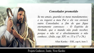 Consolador prometido
Se me amais, guardai os meus mandamentos;
e eu rogarei a meu Pai e ele vos enviará
outro Consolador, a fim de que fique
eternamente convosco: - O Espírito de
Verdade, que o mundo não pode receber,
porque o não vê e absolutamente o não
conhece.. (João, cap. XIV, vv. 15 a 17 e 26.)
Allan Kardec – ESE, cap.6, item 3.

 