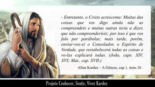 - Entretanto, o Cristo acrescenta: Muitas das
coisas que vos digo ainda não as
compreendeis e muitas outras teria a dizer,
que não compreenderíeis; por isso é que vos
falo por parábolas; mais tarde, porém,
enviar-vos-ei o Consolador, o Espírito de
Verdade, que restabelecerá todas as coisas e
vo-las explicará todas. (João, caps. XIV,
XVI; Mat., cap. XVII.)
Allan Kardec – A Gênese, cap.1, itens 26 .

 