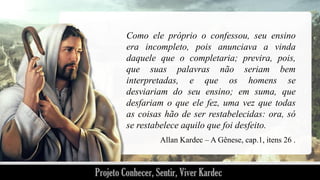 Como ele próprio o confessou, seu ensino
era incompleto, pois anunciava a vinda
daquele que o completaria; previra, pois,
que suas palavras não seriam bem
interpretadas, e que os homens se
desviariam do seu ensino; em suma, que
desfariam o que ele fez, uma vez que todas
as coisas hão de ser restabelecidas: ora, só
se restabelece aquilo que foi desfeito.
Allan Kardec – A Gênese, cap.1, itens 26 .

 