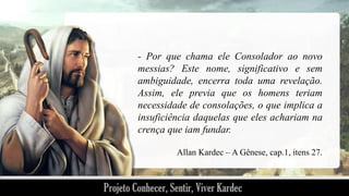 - Por que chama ele Consolador ao novo
messias? Este nome, significativo e sem
ambiguidade, encerra toda uma revelação.
Assim, ele previa que os homens teriam
necessidade de consolações, o que implica a
insuficiência daquelas que eles achariam na
crença que iam fundar.
Allan Kardec – A Gênese, cap.1, itens 27.

 