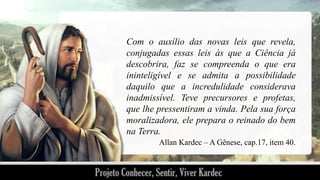 Com o auxílio das novas leis que revela,
conjugadas essas leis às que a Ciência já
descobrira, faz se compreenda o que era
ininteligível e se admita a possibilidade
daquilo que a incredulidade considerava
inadmissível. Teve precursores e profetas,
que lhe pressentiram a vinda. Pela sua força
moralizadora, ele prepara o reinado do bem
na Terra.
Allan Kardec – A Gênese, cap.17, item 40.

 