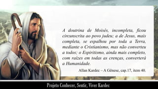 A doutrina de Moisés, incompleta, ficou
circunscrita ao povo judeu; a de Jesus, mais
completa, se espalhou por toda a Terra,
mediante o Cristianismo, mas não converteu
a todos; o Espiritismo, ainda mais completo,
com raízes em todas as crenças, converterá
a Humanidade.
Allan Kardec – A Gênese, cap.17, item 40.

 
