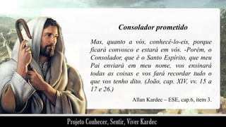 Consolador prometido
Mas, quanto a vós, conhecê-lo-eis, porque
ficará convosco e estará em vós. -Porém, o
Consolador, que é o Santo Espírito, que meu
Pai enviará em meu nome, vos ensinará
todas as coisas e vos fará recordar tudo o
que vos tenho dito. (João, cap. XIV, vv. 15 a
17 e 26.)
Allan Kardec – ESE, cap.6, item 3.

 