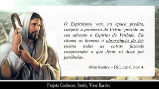 O Espiritismo vem, na época predita,
cumprir a promessa do Cristo: preside ao
seu advento o Espírito de Verdade. Ele
chama os homens à observância da lei;
ensina
todas
as
coisas
fazendo
compreender o que Jesus só disse por
parábolas.
Allan Kardec – ESE, cap.6, item 4.

 