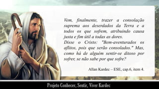 Vem, finalmente, trazer a consolação
suprema aos deserdados da Terra e a
todos os que sofrem, atribuindo causa
justa e fim útil a todas as dores.
Disse o Cristo: "Bem-aventurados os
aflitos, pois que serão consolados." Mas,
como há de alguém sentir-se ditoso por
sofrer, se não sabe por que sofre?
Allan Kardec – ESE, cap.6, item 4.

 