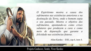 O Espiritismo mostra a causa dos
sofrimentos nas existências anteriores e na
destinação da Terra, onde o homem expia
o seu passado. Mostra o objetivo dos
sofrimentos, apontando-os como crises
salutares que produzem a cura e como
meio de depuração que garante a
felicidade nas existências futuras.
Allan Kardec – ESE, cap.6, item 4.

 