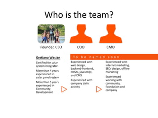 Who is the team?
Founder, CEO COO CMO
Gretiano Wasian
Certified for solar
system integrator
More than 4 years
experienced in
solar panel system
More than 5 years
experienced in
Community
Development
Experienced with
web design,
backend-frontend,
HTML, javascript,
and CMS
Experienced with
company daily
activity
Experienced with
internet marketing,
SEO, design, offline
marketing
Experienced
working with
community,
foundation and
company
T o b e n a m e d s o o n
 