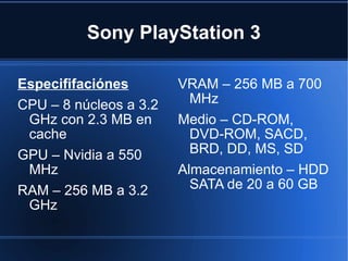 Sony PlayStation 3 Especififaciónes CPU – 8 núcleos a 3.2 GHz con 2.3 MB en cache GPU – Nvidia a 550 MHz RAM – 256 MB a 3.2 GHz  VRAM – 256 MB a 700 MHz Medio – CD-ROM, DVD-ROM, SACD, BRD, DD, MS, SD Almacenamiento – HDD SATA de 20 a 60 GB 