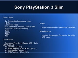 Sony PlayStation 3 Slim Video Output TV Connection Component video, HDMI, Composite video Max Resolution (external) 1920 x 1080 Supported Video Modes 480p, 1080i, 1080p, 720p, 480I Connections Connector Type 2 x Hi-Speed USB ( 4 pin USB Type A ), 1 x Ethernet ( RJ-45 ), 1 x HDMI output ( 19 pin HDMI Type A ), 1 x PlayStation 3 AV output, 1 x SPDIF output ( TOSLINK ) Power Power Consumption Operational 250 Watt Miscellaneous Included Accessories Composite AV cable, USB cable 