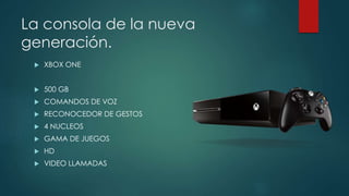 La consola de la nueva 
generación. 
 XBOX ONE 
 500 GB 
 COMANDOS DE VOZ 
 RECONOCEDOR DE GESTOS 
 4 NUCLEOS 
 GAMA DE JUEGOS 
 HD 
 VIDEO LLAMADAS 
 