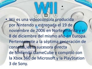 • Wii es una videoconsola producida
por Nintendo y estrenada el 19 de
noviembre de 2006 en Norteamérica y el
8 de diciembre del mismo año en Europa.
Perteneciente a la séptima generación de
consolas, es la sucesora directa
de Nintendo GameCube y compitió con
la Xbox 360 de Microsoft y la PlayStation
3 de Sony.