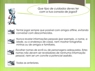 Que tipo de cuidados deves ter
com a tua consola de jogos?
Tentar jogar sempre que possível com amigos offline, evitando
conversar com desconhecidos.
Nunca revelar informações pessoais (por exemplo, o nome, a
idade, ou o endereço de casa), nem mostrar fotografias
minhas ou de amigos e familiares.
Escolher nomes de ecrã ou de personagens adequados. Estes
nomes não devem ser reveladores de nenhuma informação
pessoal, nem ser um convite a potencial assédio.
Todas as anteriores.
 