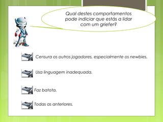 Qual destes comportamentos
pode indiciar que estás a lidar
com um griefer?
Censura os outros jogadores, especialmente os newbies.
Usa linguagem inadequada.
Faz batota.
Todas as anteriores.
 