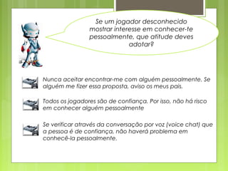 Se um jogador desconhecido
mostrar interesse em conhecer-te
pessoalmente, que atitude deves
adotar?
Nunca aceitar encontrar-me com alguém pessoalmente. Se
alguém me fizer essa proposta, aviso os meus pais.
Todos os jogadores são de confiança. Por isso, não há risco
em conhecer alguém pessoalmente
Se verificar através da conversação por voz (voice chat) que
a pessoa é de confiança, não haverá problema em
conhecê-la pessoalmente.
 