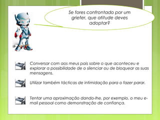 Se fores confrontado por um
griefer, que atitude deves
adoptar?
Conversar com aos meus pais sobre o que aconteceu e
explorar a possibilidade de o silenciar ou de bloquear as suas
mensagens.
Utilizar também tácticas de intimidação para o fazer parar.
Tentar uma aproximação dando-lhe, por exemplo, o meu e-
mail pessoal como demonstração de confiança.
 