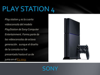 PLAY STATION 4
Play station 4 es la cuarta
videoconsola del modelo
PlayStation de Sony Computer
Entertainment. Forma parte de
las videoconsolas de octava
generación. aunque el diseño
de la consola no fue
presentado hasta el 10 de
junio en el E3 2013.
SONY
 