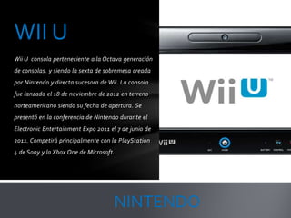 Wii U consola perteneciente a la Octava generación
de consolas. y siendo la sexta de sobremesa creada
por Nintendo y directa sucesora de Wii. La consola
fue lanzada el 18 de noviembre de 2012 en terreno
norteamericano siendo su fecha de apertura. Se
presentó en la conferencia de Nintendo durante el
Electronic Entertainment Expo 2011 el 7 de junio de
2011. Competirá principalmente con la PlayStation
4 de Sony y la Xbox One de Microsoft.
WII U
NINTENDO
 