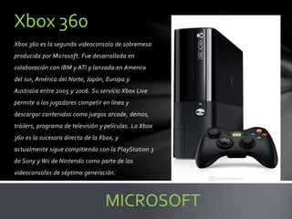 Xbox 360 es la segunda videoconsola de sobremesa
producida por Microsoft. Fue desarrollada en
colaboración con IBM y ATI y lanzada en America
del sur, América del Norte, Japón, Europa y
Australia entre 2005 y 2006. Su servicio Xbox Live
permite a los jugadores competir en línea y
descargar contenidos como juegos arcade, demos,
tráilers, programa de televisión y películas. La Xbox
360 es la sucesora directa de la Xbox, y
actualmente sigue compitiendo con la PlayStation 3
de Sony y Wii de Nintendo como parte de las
videoconsolas de séptima generación.
Xbox 360
MICROSOFT
 