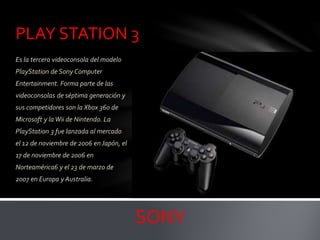 PLAY STATION 3
Es la tercera videoconsola del modelo
PlayStation de Sony Computer
Entertainment. Forma parte de las
videoconsolas de séptima generación y
sus competidores son la Xbox 360 de
Microsoft y laWii de Nintendo. La
PlayStation 3 fue lanzada al mercado
el 12 de noviembre de 2006 enJapón, el
17 de noviembre de 2006 en
Norteamérica6 y el 23 de marzo de
2007 en Europa y Australia.
SONY
 