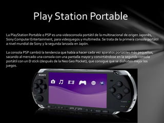 Play Station Portable
La PlayStation Portable o PSP es una videoconsola portátil de la multinacional de origen Japonés,
Sony Computer Entertainment, para videojuegos y multimedia. Se trata de la primera consola portátil
a nivel mundial de Sony y la segunda lanzada en Japón.
La consola PSP cambió la tendencia que había a hacer cada vez aparatos portátiles más pequeños,
sacando al mercado una consola con una pantalla mayor y convirtiéndose en la segunda consola
portátil con un D stick (después de la Neo Geo Pocket), que consigue que se disfruten mejor los
juegos.
 