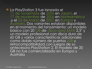 La PlayStation 3 fue lanzada el  11 de noviembre  de  2006  en  Japón , el  17 de noviembre  de  2006  en  Norteamérica ,y el  23 de marzo  de  2007  en  Europa  y  Australia . Dos variantes estaban disponibles en el momento del lanzamiento: un modelo básico con 20  GB  de  disco duro   SATA  2,5" y un modelo profesional con disco duro de 60 GB y varias características adicionales como doble número de puertos  USB  y retrocompatibilidad con juegos de su antecesora PlayStation 2. El modelo de 20 GB no fue comercializado en Europa y Australia Licº William Vegazo Muro  [email_address] 