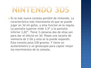    Es la más nueva consola portátil de nintendo. La
    característica más interesante es que se puede
    jugar en 3d sin gafas, y esta funcion se la regula.
    La pantalla superior mide 3,5” y la pantalla
    inferior 3,02”. Tiene 3 cámaras dos de ellas son
    para dar el efecto en 3d. Posee una tarjeta de
    memoria de 2 Gb y esta se la puede expandir.
    Esta consola pesa 230 gramos. Y tiene un
    acelerómetro y un giroscopio para captar mejor
    los movimientos de la consola.
 