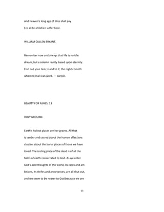 And heaven's long age of bliss shall pay
For all his children suffer here.
WILLIAM CULLEN BRYANT.
Remember now and always that life is no idle
dream, but a solemn reality based upon eternity.
Find out your task; stand to it; the night cometh
when no man can work. — carlyle.
BEAUTY FOR ASHES. 13
HOLY GROUND.
Earth's holiest places are her graves. All that
is tender and sacred about the human affections
clusters about the burial places of those we have
loved. The resting place of the dead is of all the
fields of earth consecrated to God. As we enter
God's acre thoughts of the world, its cares and am-
bitions, its strifes and annoyances, are all shut out,
and we seem to be nearer to God because we are
11
 