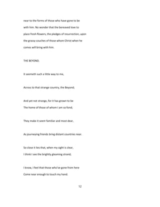 near to the forms of those who have gone to be
with him. No wonder that the bereaved love to
place fresh flowers, the pledges of resurrection, upon
the grassy couches of those whom Christ when he
comes will bring with him.
THE BEYOND.
It seemeth such a little way to me,
Across to that strange country, the Beyond;
And yet not strange, for it has grown to be
The home of those of whom I am so fond;
They make it seem familiar and most dear,
As journeying friends bring distant countries near.
So close it lies that, when my sight is clear,
I think I see the brightly gleaming strand;
I know, I feel that those who've gone from here
Come near enough to touch my hand.
12
 