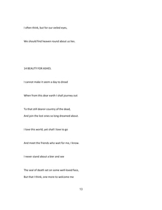 I often think, but for our veiled eyes,
We should find heaven round about us lies.
14 BEAUTY FOR ASHES.
I cannot make it seem a day to dread
When from this dear earth I shall journey out
To that still dearer country of the dead,
And join the lost ones so long dreamed about.
I love this world, yet shall I love to go
And meet the friends who wait for me, I know.
I never stand about a bier and see
The seal of death set on some well-loved face,
But that I think, one more to welcome me
13
 